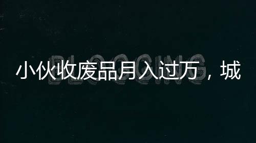 小伙收廢品月入過萬，城市中的再生資源創(chuàng)業(yè)者崛起
