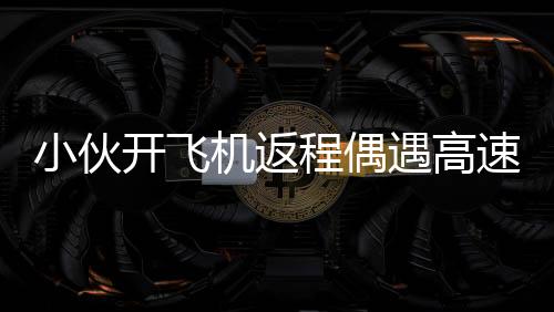小伙開飛機返程偶遇高速大堵車，一線天空的別樣風(fēng)景
