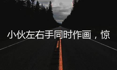 小伙左右手同時(shí)作畫，驚艷才藝令人嘆為觀止