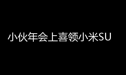 小伙年會上喜領小米SU7，激動之情溢于言表，現(xiàn)場腳抽筋成焦點