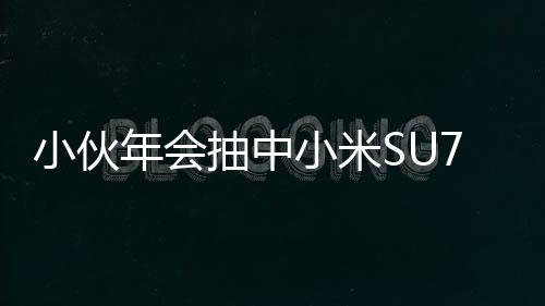 小伙年會抽中小米SU7手機激動到腳抽筋，引來眾人矚目與熱議