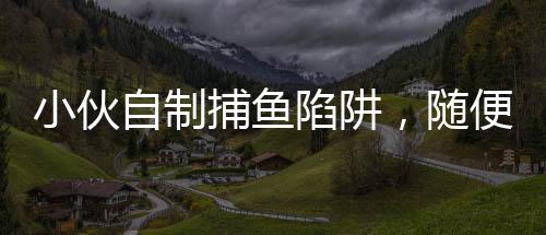 小伙自制捕魚陷阱，隨便一撈全是魚，揭秘他的捕魚技巧與生態(tài)環(huán)保意識