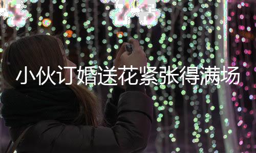 小伙訂婚送花緊張得滿場找丈母娘，訂婚前的忐忑與期待