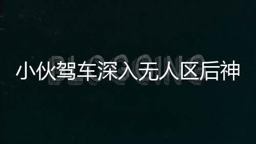 小伙駕車深入無人區(qū)后神秘失聯(lián)，緊急搜尋行動啟動，百人參與搜救