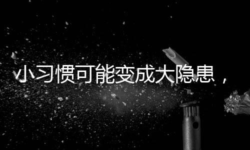 小習(xí)慣可能變成大隱患，女神們需警惕的生活隱患！