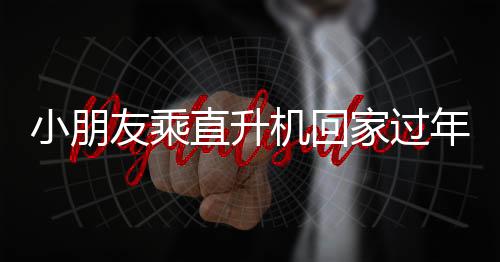 小朋友乘直升機回家過年，父親深情回應(yīng)