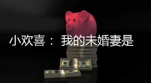 小歡喜： 我的未婚妻是李萌