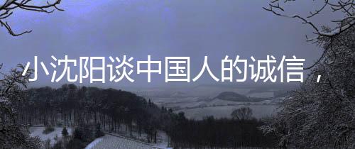 小沈陽談中國人的誠信，不騙不欺，真心對待