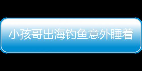 小孩哥出海釣魚意外睡著，漂流一天一夜的驚險經(jīng)歷