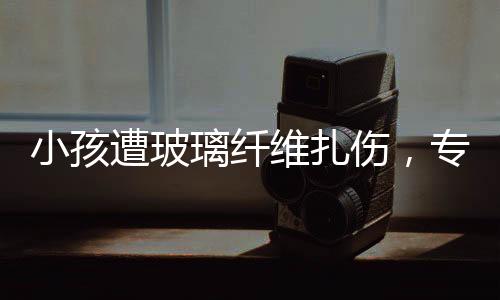 小孩遭玻璃纖維扎傷，專家緊急提醒，危險(xiǎn)性與應(yīng)對(duì)方法需了解