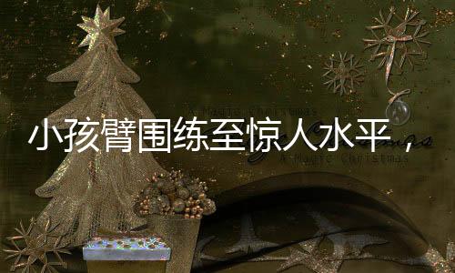 小孩臂圍練至驚人水平，如何做到肌肉增長(zhǎng)的科學(xué)方法
