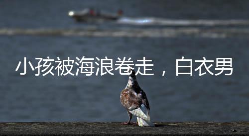 小孩被海浪卷走，白衣男子英勇沖入巨浪施救