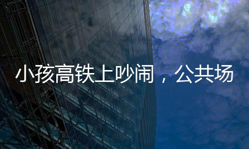 小孩高鐵上吵鬧，公共場合需共筑文明意識——理智與包容共鑄和諧之旅