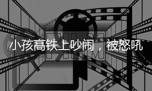 小孩高鐵上吵鬧，被怒吼引發(fā)社會關(guān)注事件分析