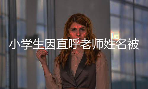 小學(xué)生因直呼老師姓名被打臉，教育界需要關(guān)注的不當(dāng)行為