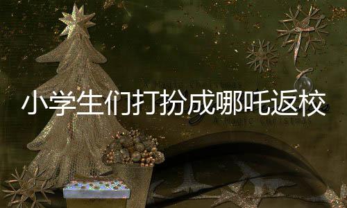 小學(xué)生們打扮成哪吒返校，炫彩迎新生！
