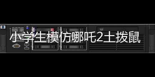小學(xué)生模仿哪吒2土撥鼠片段，展現(xiàn)無限創(chuàng)意與童趣