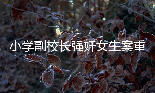 小學(xué)副校長(zhǎng)強(qiáng)奸女生案重審宣判，正義終將顯現(xiàn)，法律不容侵犯