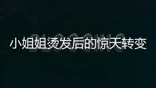 小姐姐燙發(fā)后的驚天轉(zhuǎn)變，從時尚到阿姨的崩潰瞬間