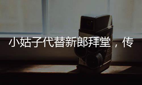 小姑子代替新郎拜堂，傳統(tǒng)婚禮的別樣呈現(xiàn)
