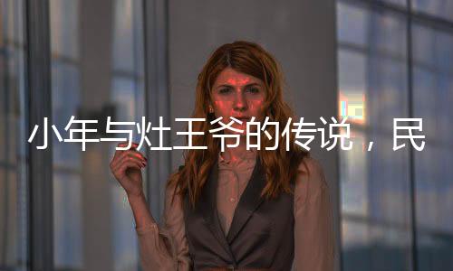 小年與灶王爺?shù)膫髡f(shuō)，民間信仰與節(jié)日文化的交織
