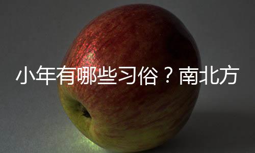 小年有哪些習(xí)俗？南北方小年為何相差一天？