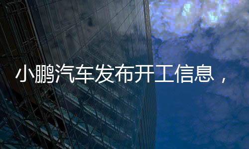 小鵬汽車發(fā)布開工信息，開啟全新智能出行時代