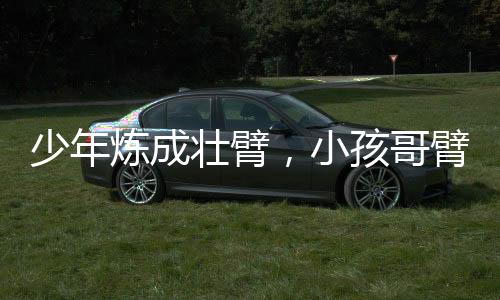 少年煉成壯臂，小孩哥臂圍增至36cm的勵(lì)志故事