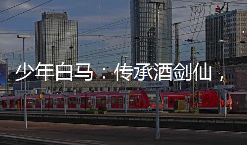 少年白馬：傳承酒劍仙，震驚儒仙