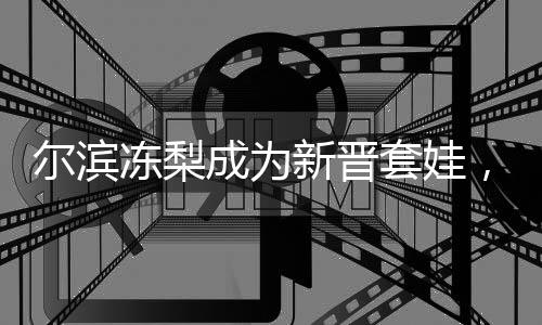 爾濱凍梨成為新晉套娃，文化融合與創(chuàng)新引領(lǐng)潮流