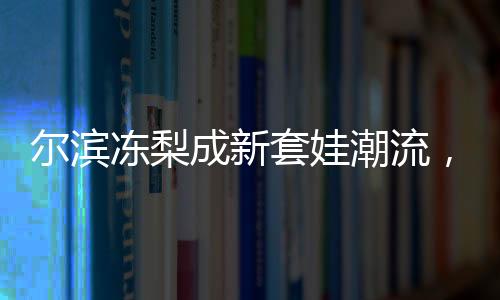 爾濱凍梨成新套娃潮流，傳統(tǒng)文化與時(shí)尚元素的完美結(jié)合