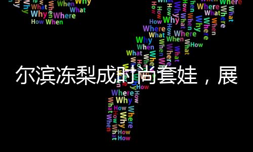 爾濱凍梨成時(shí)尚套娃，展現(xiàn)地域文化魅力