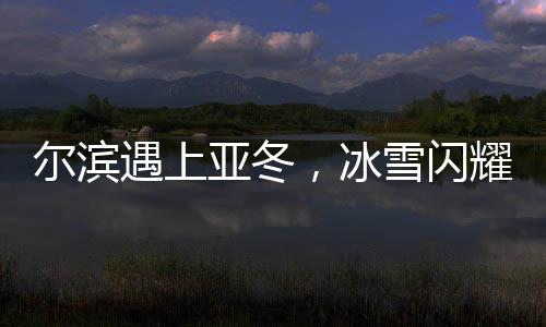 爾濱遇上亞冬，冰雪閃耀魅力無(wú)限