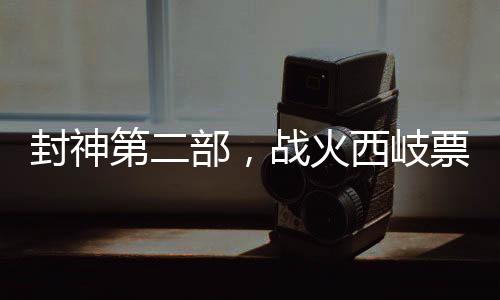封神第二部，戰(zhàn)火西岐票房破3億，引爆暑期檔神話巨制