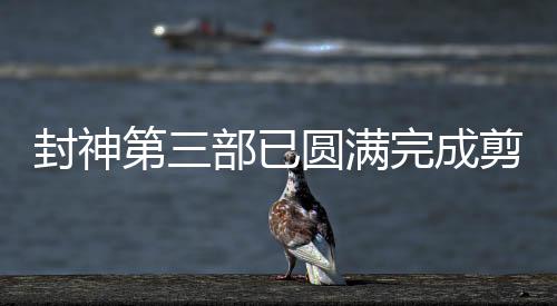 封神第三部已圓滿完成剪輯工作