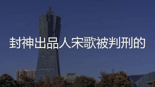 封神出品人宋歌被判刑的文章標(biāo)題為，昔日榮光輝煌今蒙冤陷囹圄——封神出品人宋歌被判刑紀(jì)實(shí)。以下內(nèi)容分為十個(gè)段落進(jìn)行闡述。