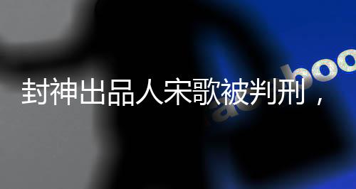 封神出品人宋歌被判刑，法律公正的利劍再顯鋒芒