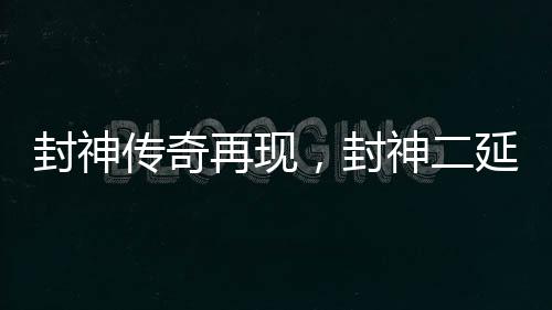 封神傳奇再現(xiàn)，封神二延長(zhǎng)上映引發(fā)矚目