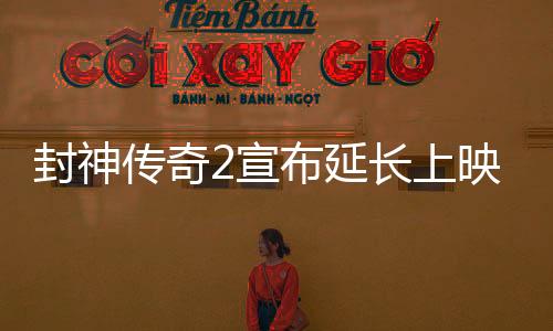 封神傳奇2宣布延長上映，引發(fā)影迷熱議