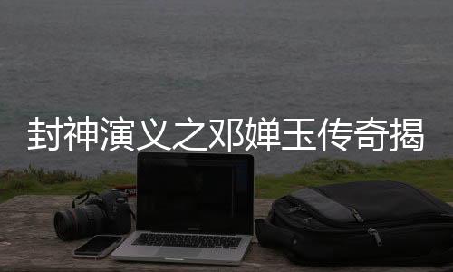 封神演義之鄧嬋玉傳奇揭秘人物鄧嬋玉的全部信息