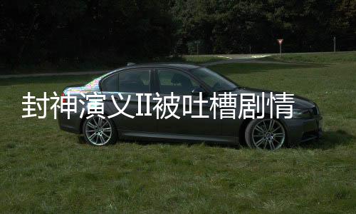 封神演義II被吐槽劇情抽象離譜，探究原因與反思之作