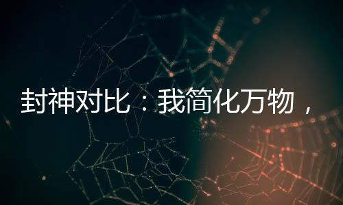 封神對比：我簡化萬物，煉化洪荒