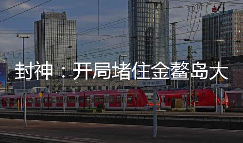 封神：開(kāi)局堵住金鰲島大門(mén)