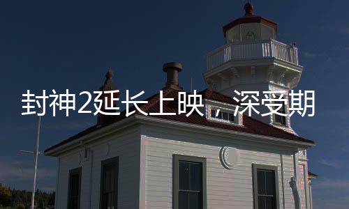 封神2延長上映，深受期待的神話傳奇再獻(xiàn)精彩佳作