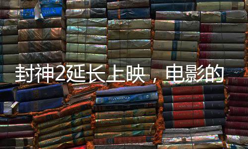 封神2延長上映，電影的魅力再展光芒
