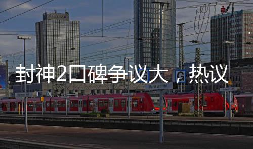 封神2口碑爭(zhēng)議大，熱議電影圈新話題