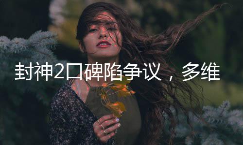 封神2口碑陷爭議，多維度解析觀眾態(tài)度與影片表現(xiàn)