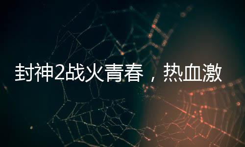 封神2戰(zhàn)火青春，熱血激情與鋼多氣少的探討