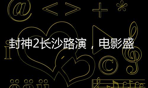 封神2長沙路演，電影盛宴燃爆城市，明星互動(dòng)掀起熱潮