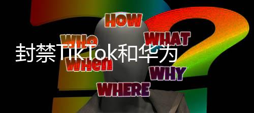 封禁TikTok和華為背后的隱秘力量？解析事件背后的真相